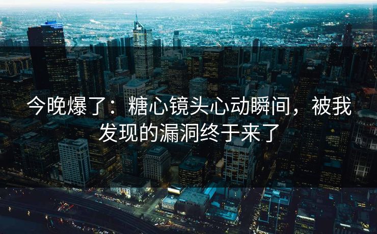 今晚爆了：糖心镜头心动瞬间，被我发现的漏洞终于来了
