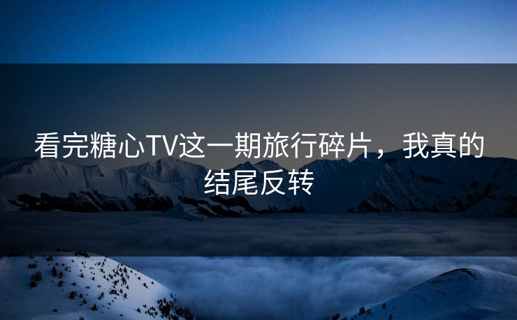 看完糖心TV这一期旅行碎片，我真的结尾反转