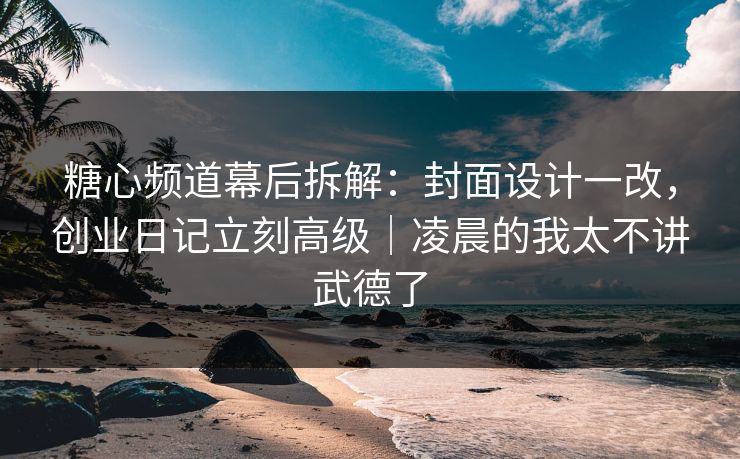 糖心频道幕后拆解：封面设计一改，创业日记立刻高级｜凌晨的我太不讲武德了