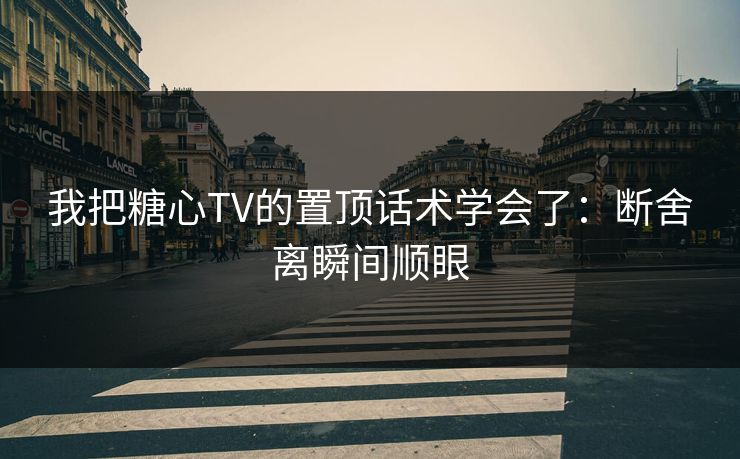 我把糖心TV的置顶话术学会了：断舍离瞬间顺眼