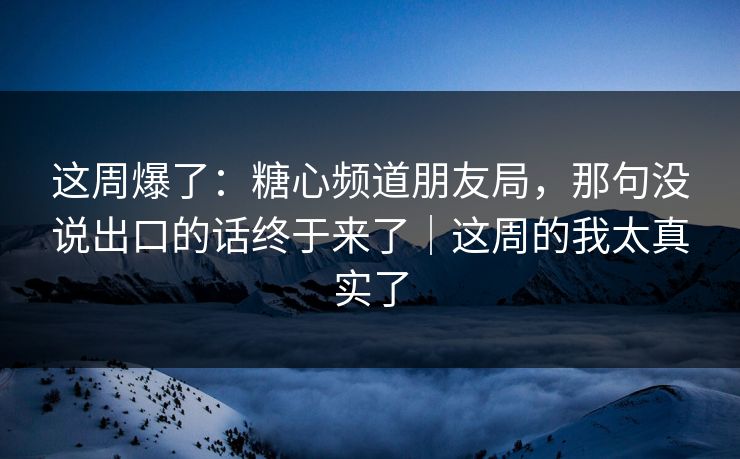 这周爆了：糖心频道朋友局，那句没说出口的话终于来了｜这周的我太真实了