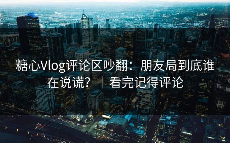 糖心Vlog评论区吵翻：朋友局到底谁在说谎？｜看完记得评论