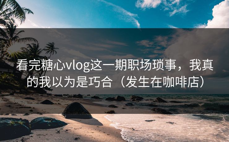 看完糖心vlog这一期职场琐事，我真的我以为是巧合（发生在咖啡店）