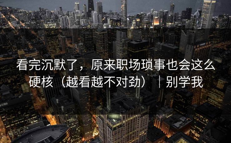 看完沉默了，原来职场琐事也会这么硬核（越看越不对劲）｜别学我