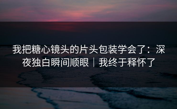 我把糖心镜头的片头包装学会了：深夜独白瞬间顺眼｜我终于释怀了