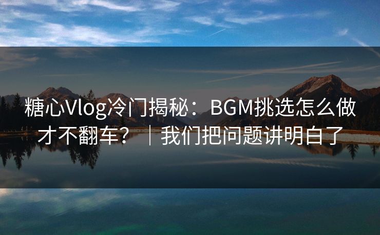 糖心Vlog冷门揭秘：BGM挑选怎么做才不翻车？｜我们把问题讲明白了