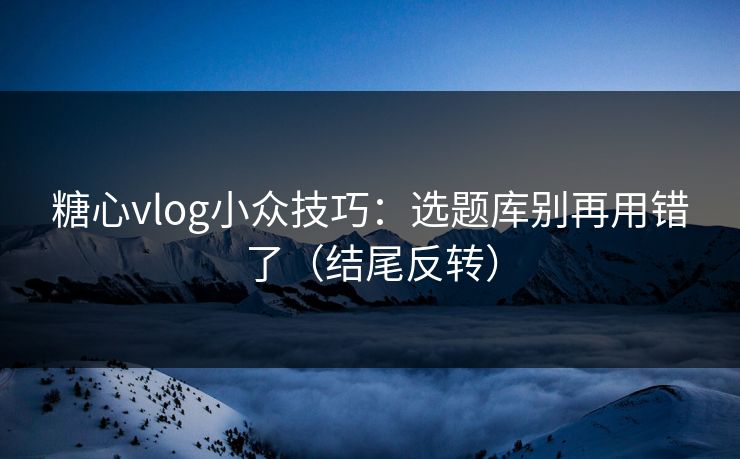 糖心vlog小众技巧：选题库别再用错了（结尾反转）