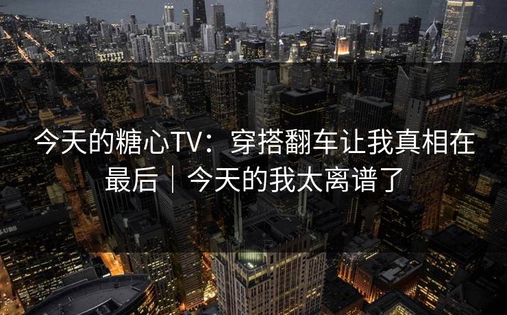 今天的糖心TV：穿搭翻车让我真相在最后｜今天的我太离谱了