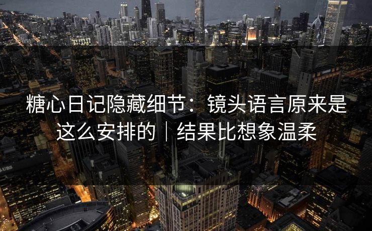 糖心日记隐藏细节：镜头语言原来是这么安排的｜结果比想象温柔