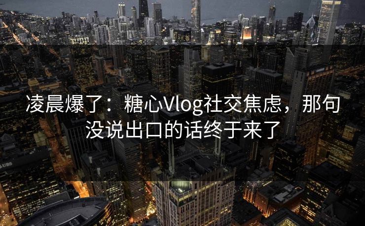 凌晨爆了：糖心Vlog社交焦虑，那句没说出口的话终于来了