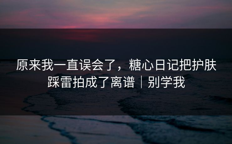 原来我一直误会了，糖心日记把护肤踩雷拍成了离谱｜别学我