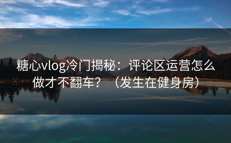 糖心vlog冷门揭秘：评论区运营怎么做才不翻车？（发生在健身房）