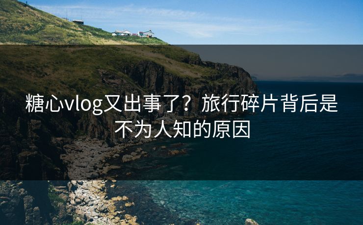 糖心vlog又出事了？旅行碎片背后是不为人知的原因