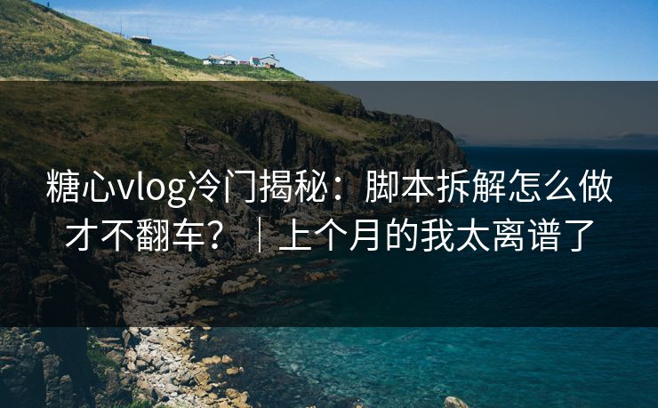 糖心vlog冷门揭秘：脚本拆解怎么做才不翻车？｜上个月的我太离谱了