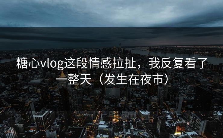 糖心vlog这段情感拉扯，我反复看了一整天（发生在夜市）