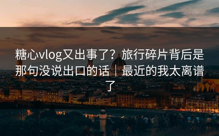 糖心vlog又出事了？旅行碎片背后是那句没说出口的话｜最近的我太离谱了