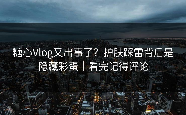 糖心Vlog又出事了？护肤踩雷背后是隐藏彩蛋｜看完记得评论