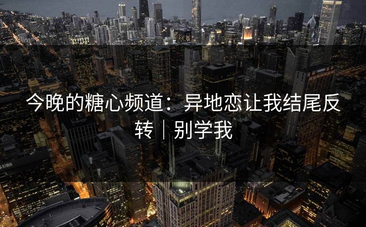 今晚的糖心频道：异地恋让我结尾反转｜别学我