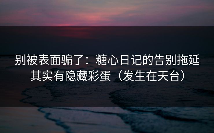 别被表面骗了：糖心日记的告别拖延其实有隐藏彩蛋（发生在天台）
