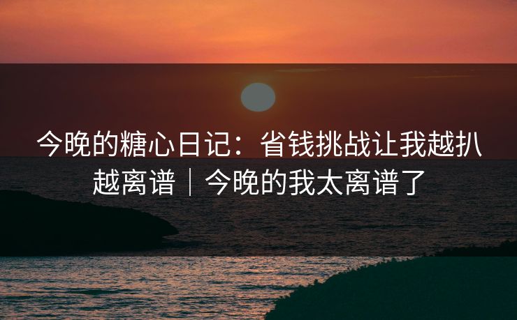 今晚的糖心日记：省钱挑战让我越扒越离谱｜今晚的我太离谱了