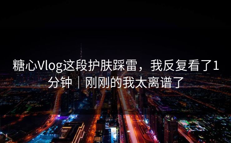 糖心Vlog这段护肤踩雷，我反复看了1分钟｜刚刚的我太离谱了