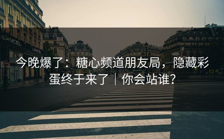 今晚爆了：糖心频道朋友局，隐藏彩蛋终于来了｜你会站谁？