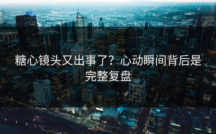 糖心镜头又出事了？心动瞬间背后是完整复盘