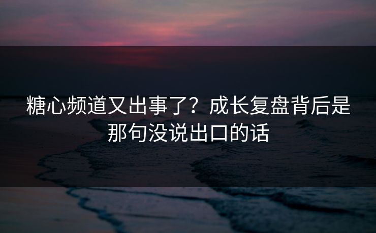 糖心频道又出事了?成长复盘背后是那句没说出口的话