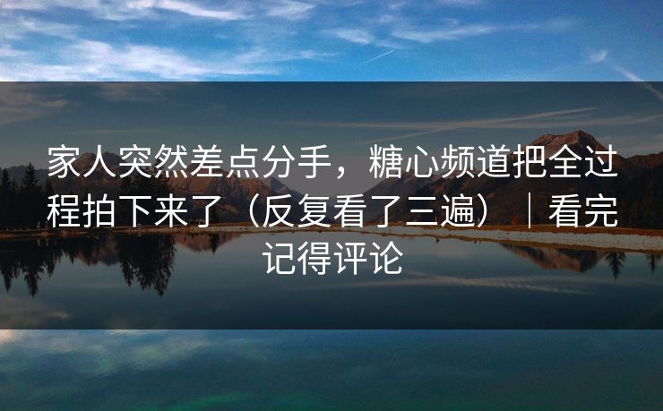 家人突然差点分手，糖心频道把全过程拍下来了（反复看了三遍）｜看完记得评论