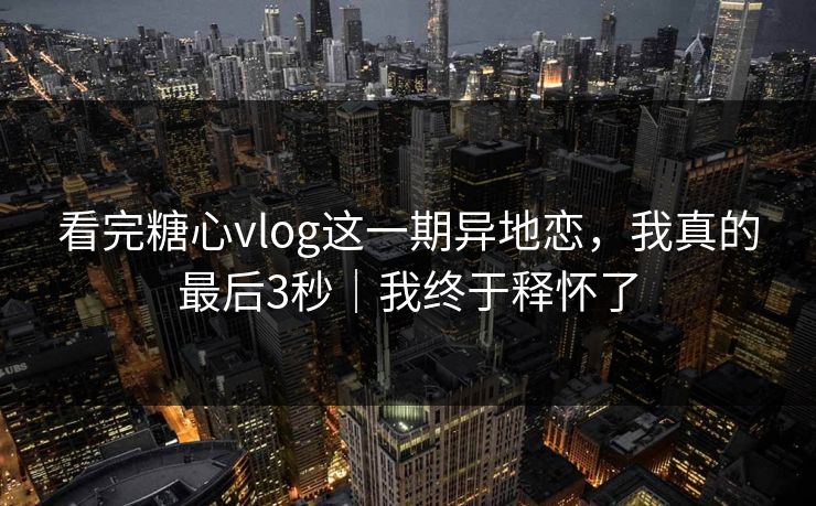 看完糖心vlog这一期异地恋，我真的最后3秒｜我终于释怀了