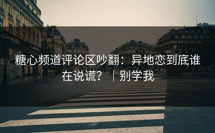 糖心频道评论区吵翻：异地恋到底谁在说谎？｜别学我