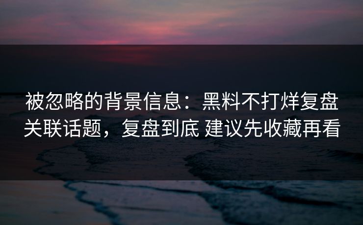 被忽略的背景信息：黑料不打烊复盘关联话题，复盘到底 建议先收藏再看