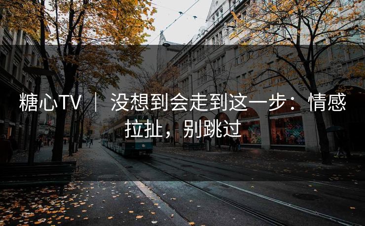 糖心TV ｜ 没想到会走到这一步：情感拉扯，别跳过