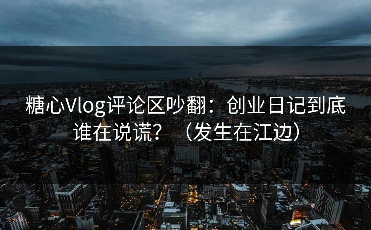 糖心Vlog评论区吵翻：创业日记到底谁在说谎？（发生在江边）