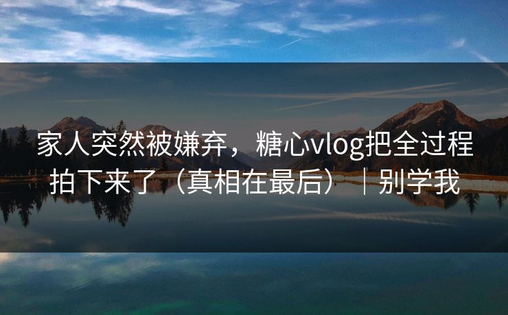 家人突然被嫌弃，糖心vlog把全过程拍下来了（真相在最后）｜别学我