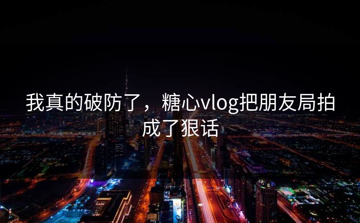 我真的破防了，糖心vlog把朋友局拍成了狠话