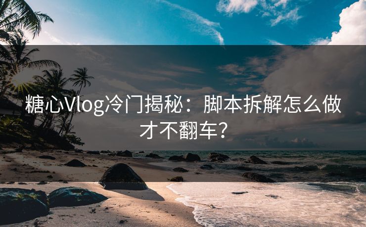 糖心Vlog冷门揭秘：脚本拆解怎么做才不翻车？