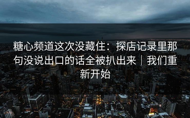 糖心频道这次没藏住：探店记录里那句没说出口的话全被扒出来｜我们重新开始