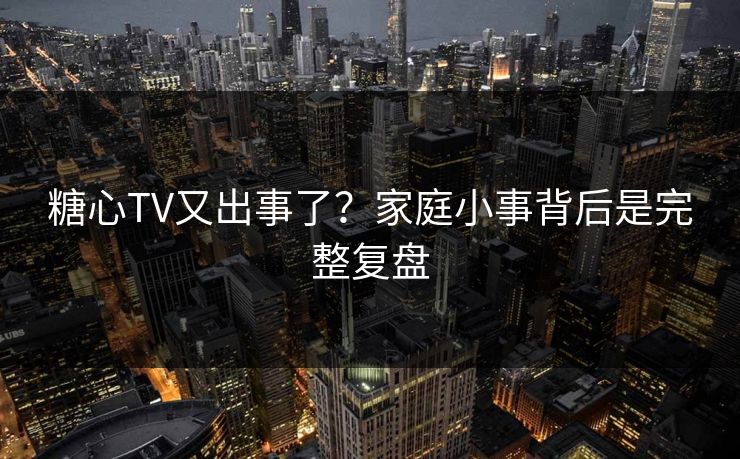 糖心TV又出事了？家庭小事背后是完整复盘