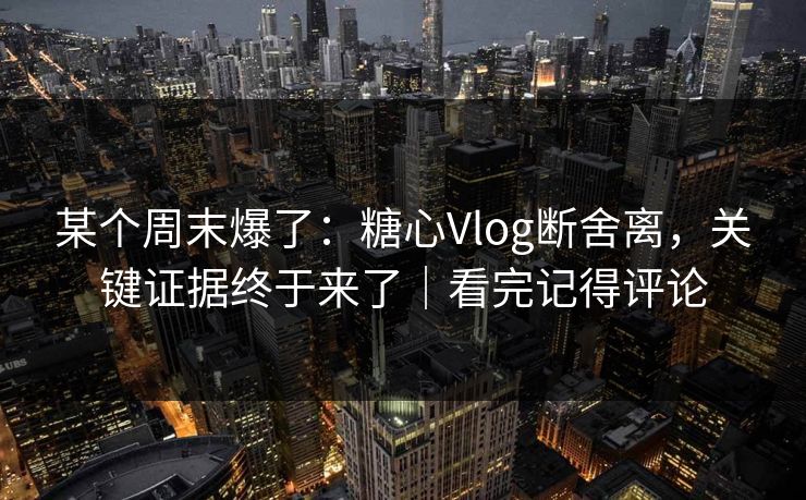 某个周末爆了：糖心Vlog断舍离，关键证据终于来了｜看完记得评论