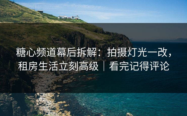 糖心频道幕后拆解：拍摄灯光一改，租房生活立刻高级｜看完记得评论