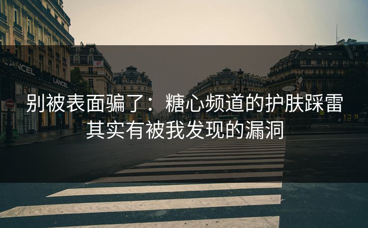 别被表面骗了：糖心频道的护肤踩雷其实有被我发现的漏洞