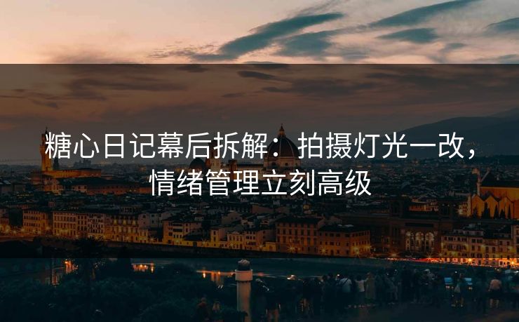 糖心日记幕后拆解：拍摄灯光一改，情绪管理立刻高级