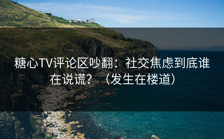 糖心TV评论区吵翻：社交焦虑到底谁在说谎？（发生在楼道）