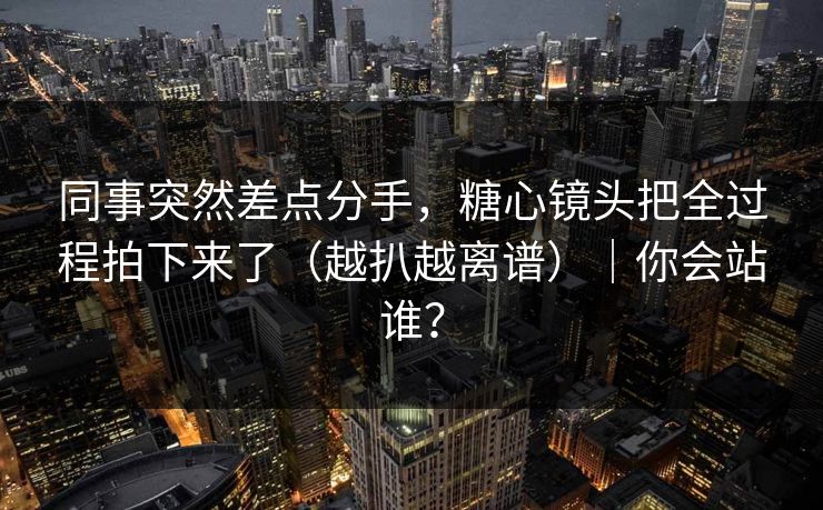 同事突然差点分手，糖心镜头把全过程拍下来了（越扒越离谱）｜你会站谁？
