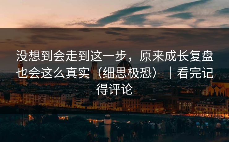 没想到会走到这一步，原来成长复盘也会这么真实（细思极恐）｜看完记得评论
