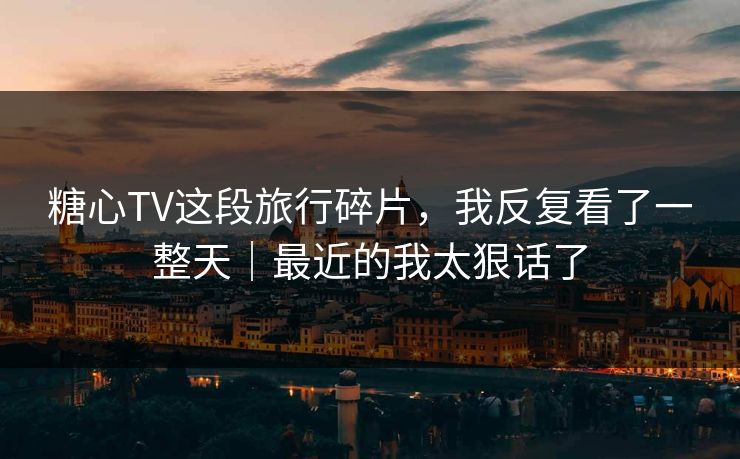 糖心TV这段旅行碎片,我反复看了一整天|最近的我太狠话了
