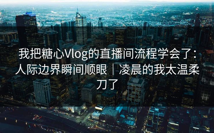 我把糖心Vlog的直播间流程学会了：人际边界瞬间顺眼｜凌晨的我太温柔刀了