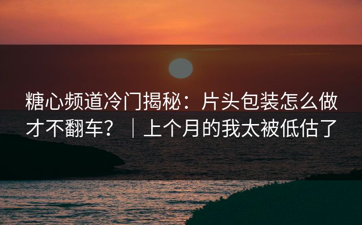 糖心频道冷门揭秘：片头包装怎么做才不翻车？｜上个月的我太被低估了