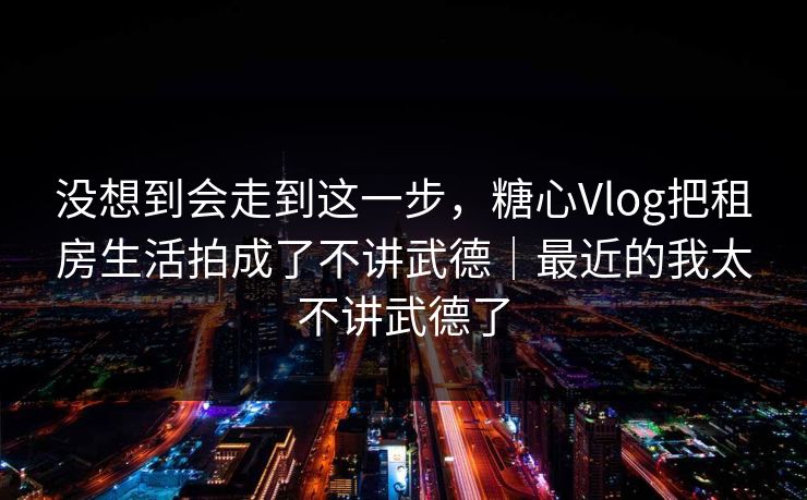 没想到会走到这一步，糖心Vlog把租房生活拍成了不讲武德｜最近的我太不讲武德了